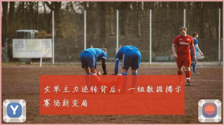 女单主力逆转背后，一组数据揭示赛场新变局