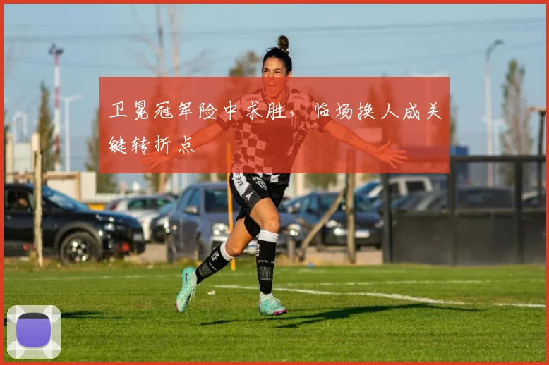 卫冕冠军险中求胜，临场换人成关键转折点
