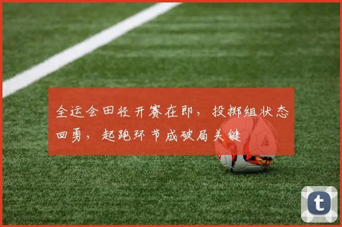 全运会田径开赛在即，投掷组状态回勇，起跑环节成破局关键