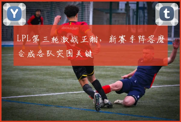 LPL第三轮激战正酣，新赛季阵容磨合成各队突围关键