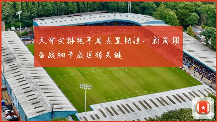 天津女排绝平局点显韧性，新周期备战细节成逆转关键