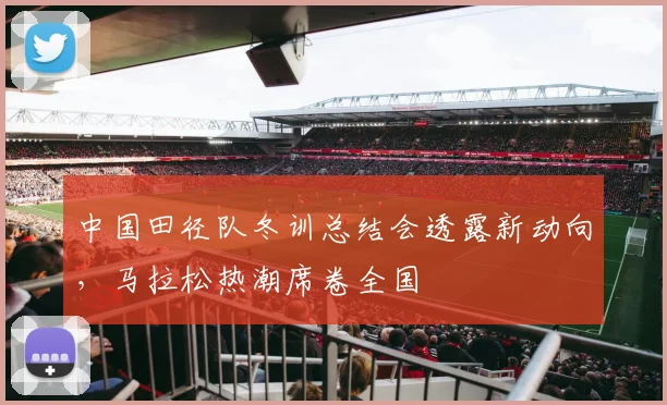 中国田径队冬训总结会透露新动向，马拉松热潮席卷全国