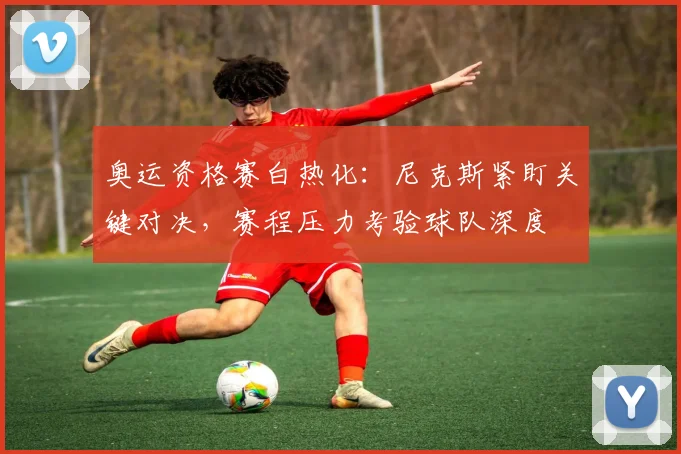 奥运资格赛白热化：尼克斯紧盯关键对决，赛程压力考验球队深度
