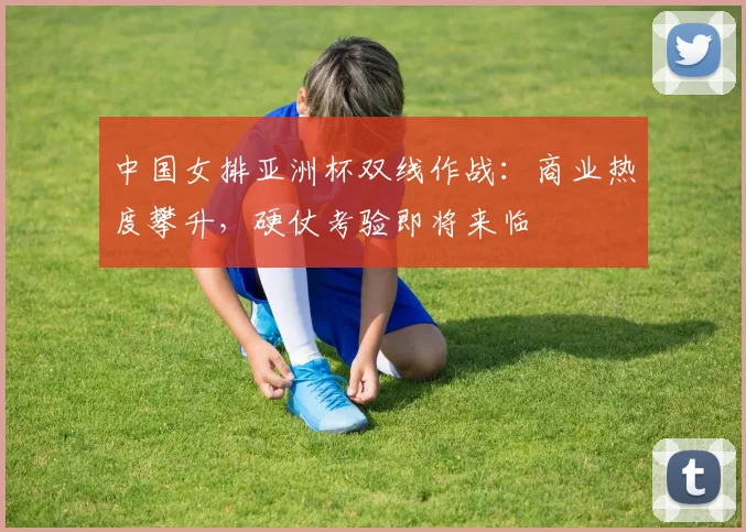 中国女排亚洲杯双线作战：商业热度攀升，硬仗考验即将来临