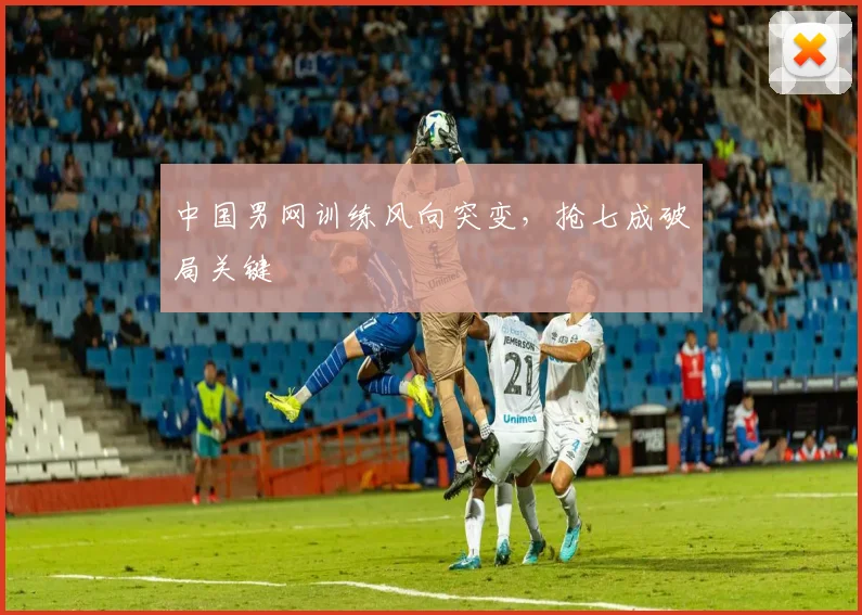 中国男网训练风向突变，抢七成破局关键