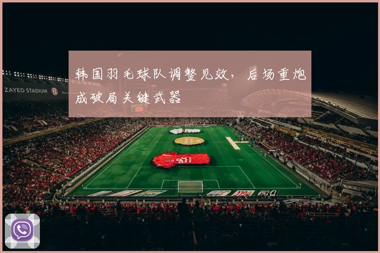 韩国羽毛球队调整见效，后场重炮成破局关键武器