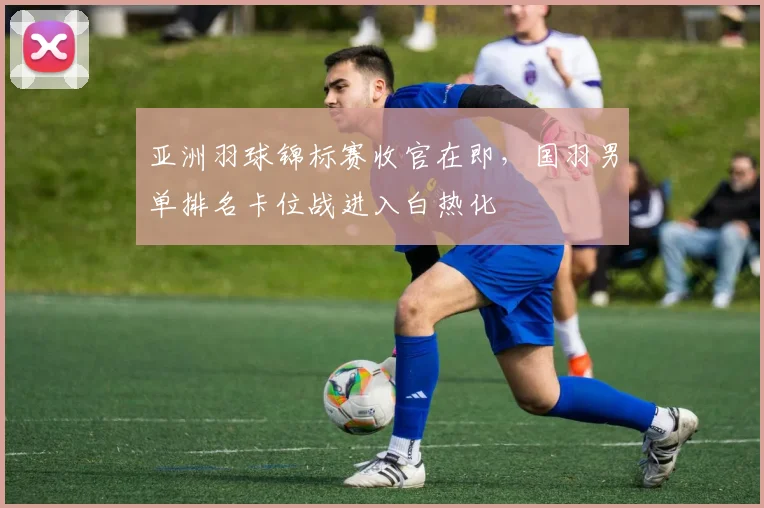 亚洲羽球锦标赛收官在即，国羽男单排名卡位战进入白热化