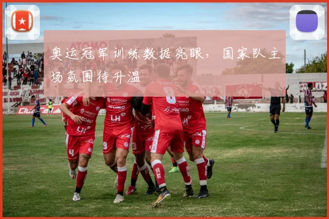 奥运冠军训练数据亮眼，国家队主场氛围待升温