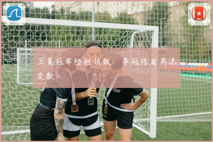 卫冕冠军险胜劲敌，争冠格局再添变数