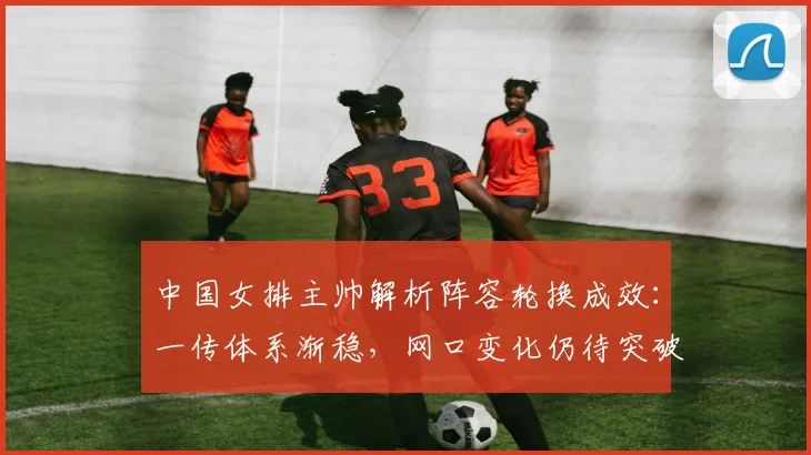 中国女排主帅解析阵容轮换成效：一传体系渐稳，网口变化仍待突破