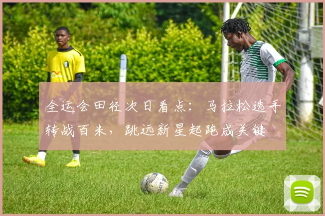 全运会田径次日看点：马拉松选手转战百米，跳远新星起跑成关键