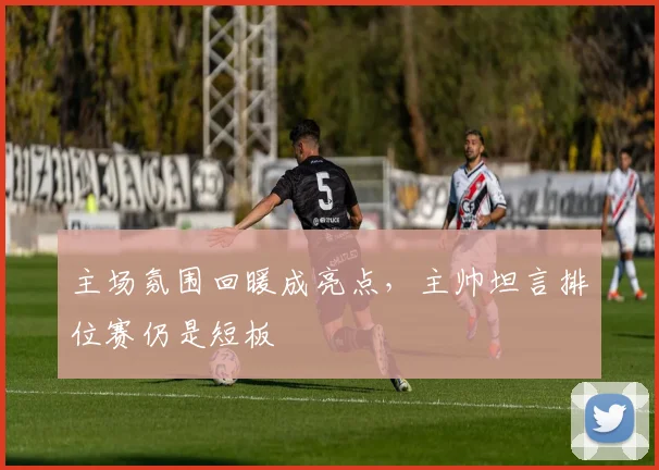 主场氛围回暖成亮点，主帅坦言排位赛仍是短板