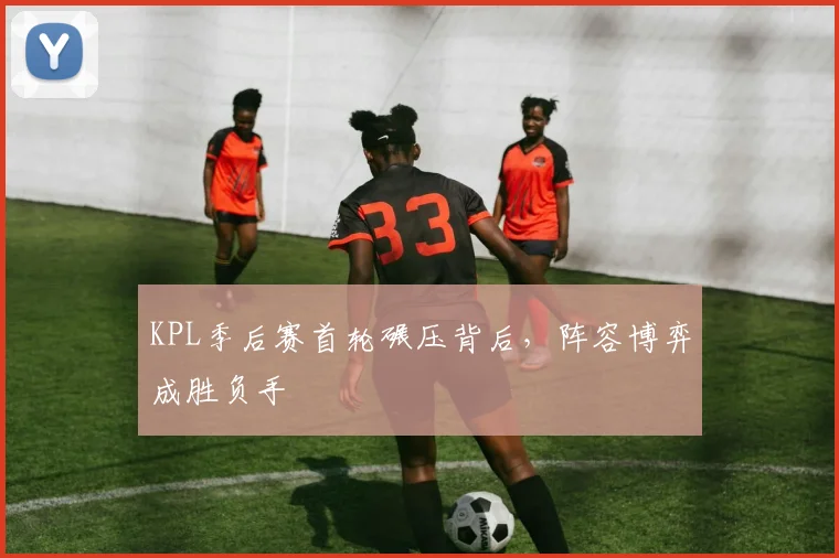 KPL季后赛首轮碾压背后，阵容博弈成胜负手