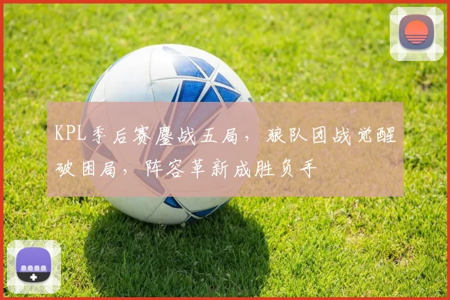 KPL季后赛鏖战五局，狼队团战觉醒破困局，阵容革新成胜负手