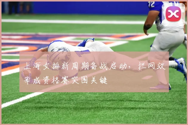 上海女排新周期备战启动，拦网效率成资格赛突围关键