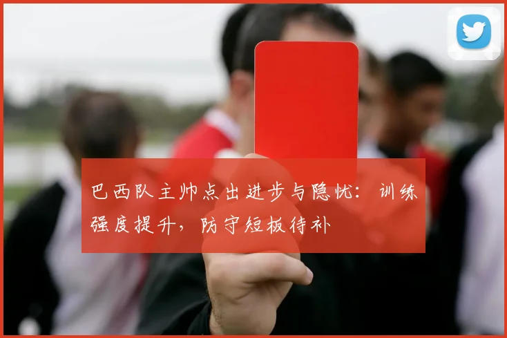 巴西队主帅点出进步与隐忧：训练强度提升，防守短板待补