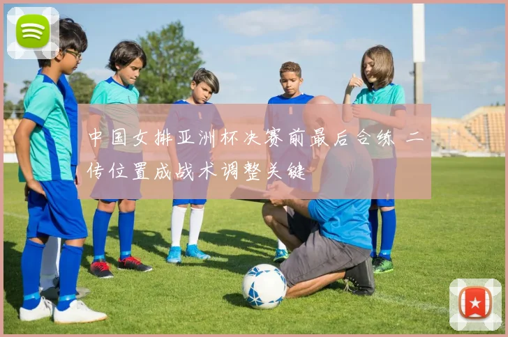 中国女排亚洲杯决赛前最后合练 二传位置成战术调整关键