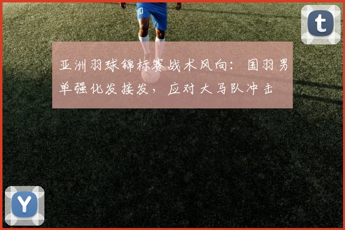 亚洲羽球锦标赛战术风向：国羽男单强化发接发，应对大马队冲击