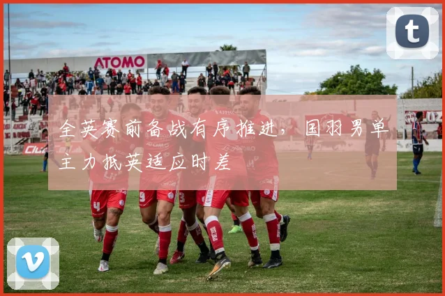 全英赛前备战有序推进，国羽男单主力抵英适应时差