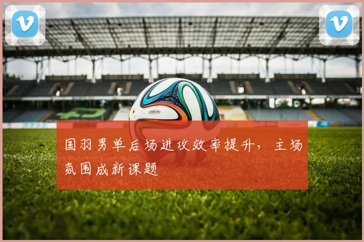 国羽男单后场进攻效率提升，主场氛围成新课题