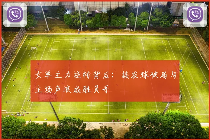 女单主力逆转背后：接发球破局与主场声浪成胜负手