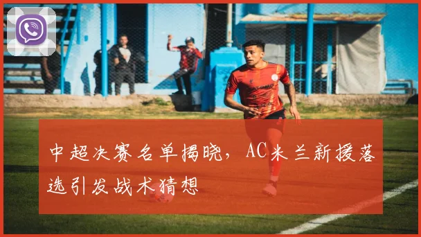 中超决赛名单揭晓，AC米兰新援落选引发战术猜想