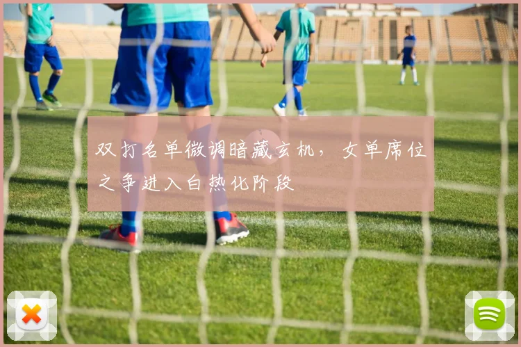 双打名单微调暗藏玄机，女单席位之争进入白热化阶段