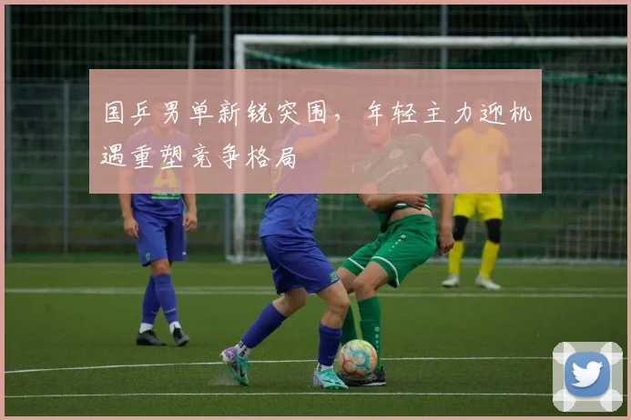 国乒男单新锐突围，年轻主力迎机遇重塑竞争格局
