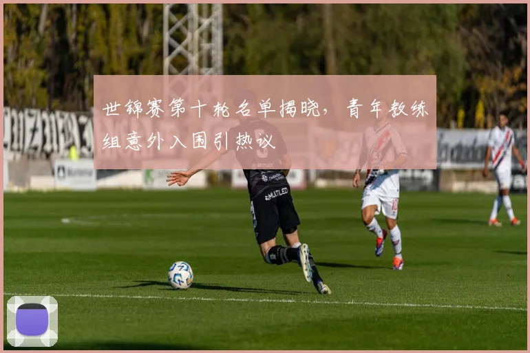 世锦赛第十轮名单揭晓，青年教练组意外入围引热议