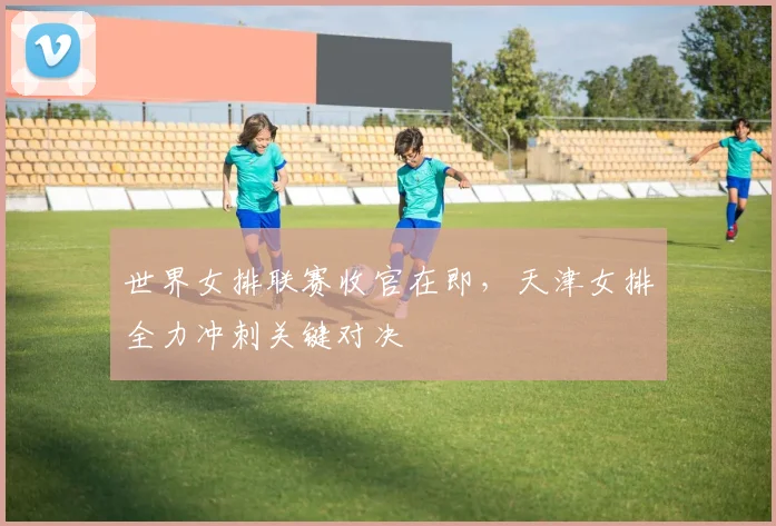 世界女排联赛收官在即，天津女排全力冲刺关键对决