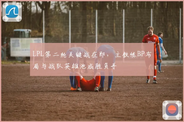 LPL第二轮关键战在即，主教练BP布局与战队英雄池成胜负手