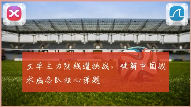 女单主力防线遭挑战，破解中国战术成各队核心课题