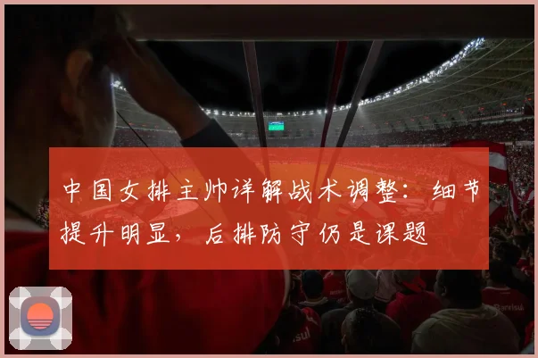 中国女排主帅详解战术调整：细节提升明显，后排防守仍是课题