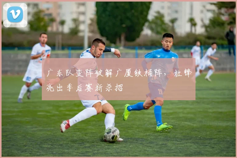 广东队变阵破解广厦铁桶阵，杜锋亮出季后赛新杀招
