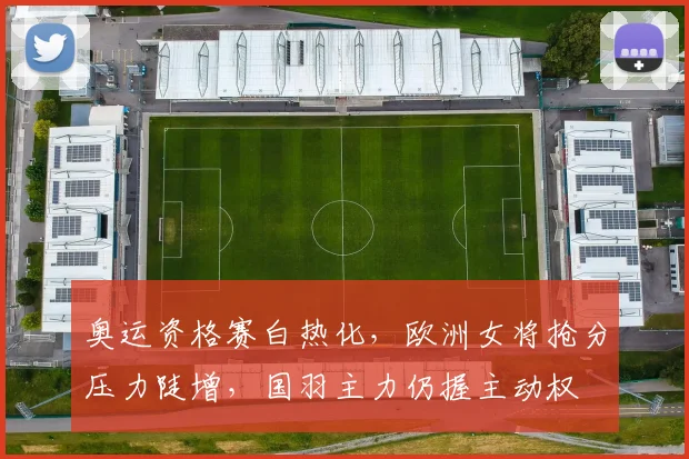 奥运资格赛白热化，欧洲女将抢分压力陡增，国羽主力仍握主动权