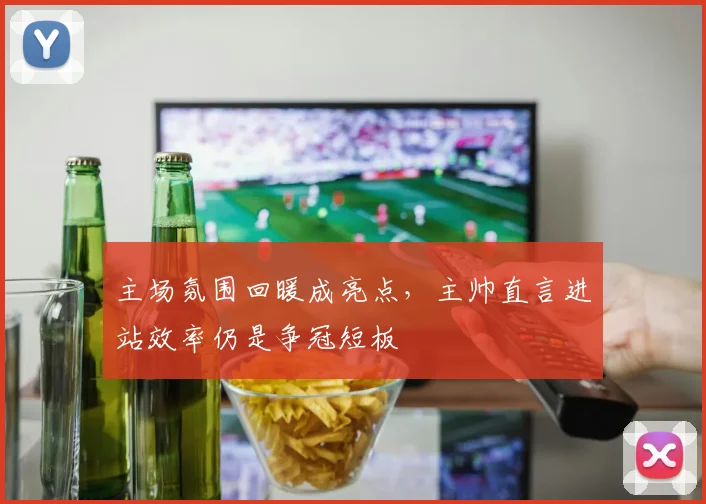 主场氛围回暖成亮点，主帅直言进站效率仍是争冠短板