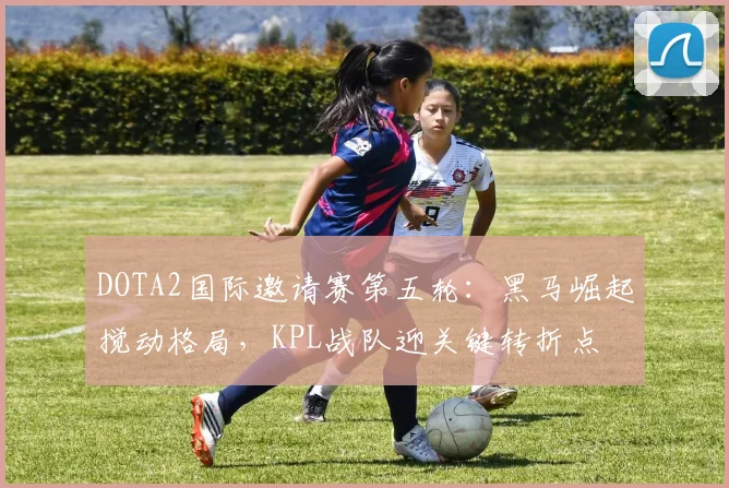 DOTA2国际邀请赛第五轮：黑马崛起搅动格局，KPL战队迎关键转折点