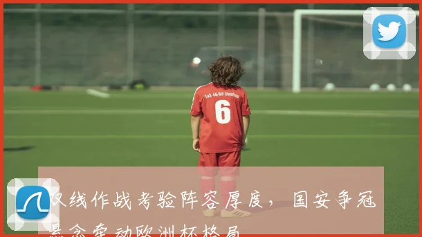 双线作战考验阵容厚度，国安争冠悬念牵动欧洲杯格局