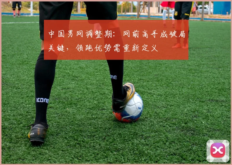 中国男网调整期：网前高手成破局关键，领跑优势需重新定义