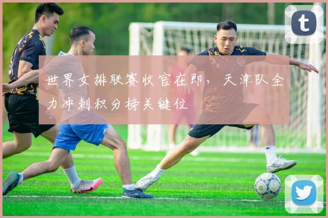 世界女排联赛收官在即，天津队全力冲刺积分榜关键位