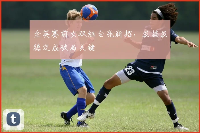全英赛前女双组合亮新招，发接发稳定成破局关键