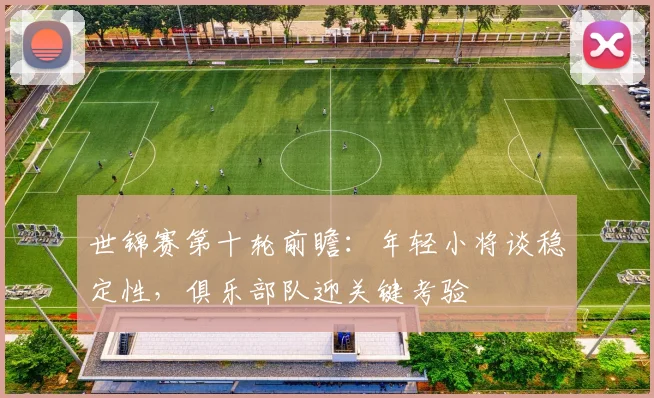 世锦赛第十轮前瞻：年轻小将谈稳定性，俱乐部队迎关键考验