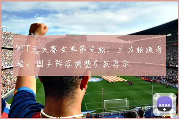 WTT总决赛女单第五轮：主力轮换考验，国乒阵容调整引发悬念