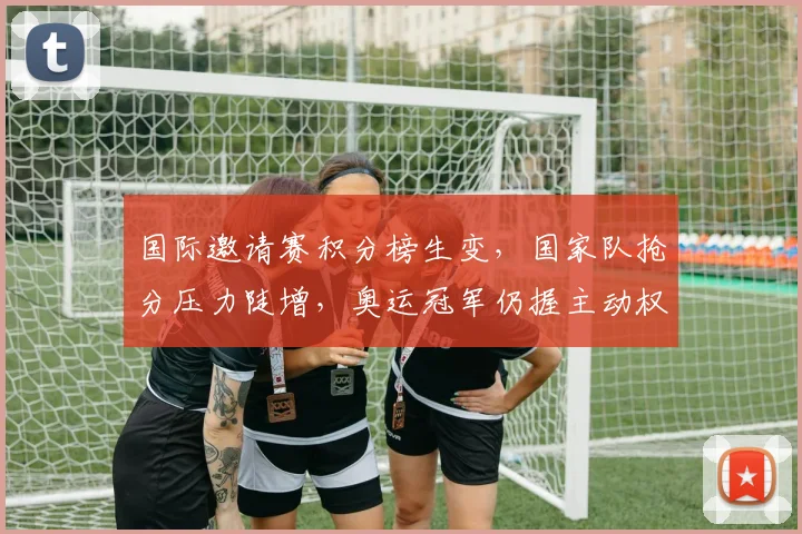 国际邀请赛积分榜生变，国家队抢分压力陡增，奥运冠军仍握主动权