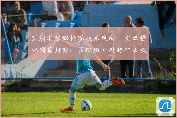 亚洲羽球锦标赛战术风向：女单强化网前封锁，男双组合掀起冲击波