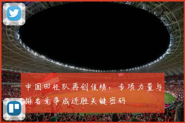 中国田径队再创佳绩，专项力量与排名竞争成连胜关键密码