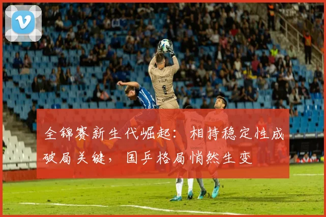 全锦赛新生代崛起：相持稳定性成破局关键，国乒格局悄然生变