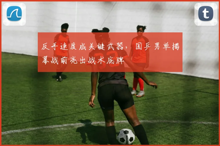 反手速度成关键武器，国乒男单揭幕战前亮出战术底牌