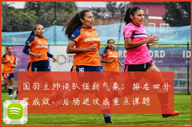 国羽主帅谈队伍新气象：排名回升显成效，后场进攻成重点课题
