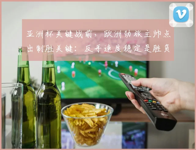 亚洲杯关键战前，欧洲劲旅主帅点出制胜关键：反手速度稳定是胜负手
